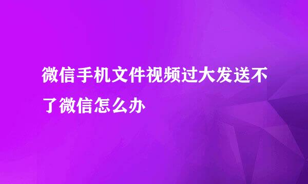 微信手机文件视频过大发送不了微信怎么办