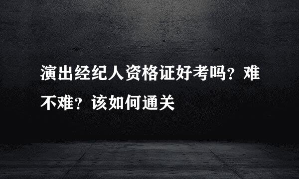 演出经纪人资格证好考吗？难不难？该如何通关