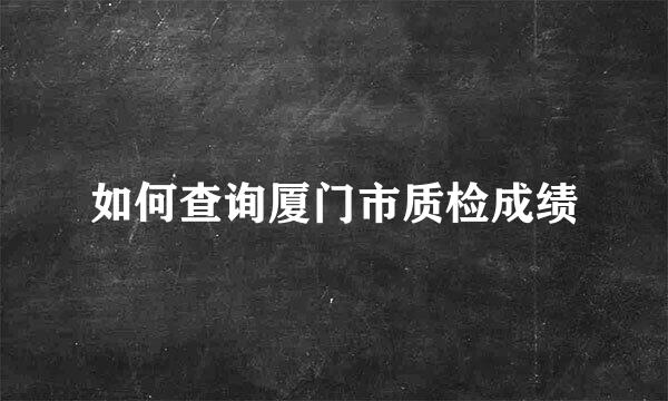 如何查询厦门市质检成绩