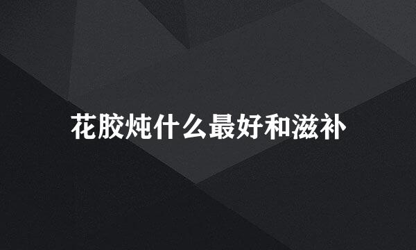 花胶炖什么最好和滋补