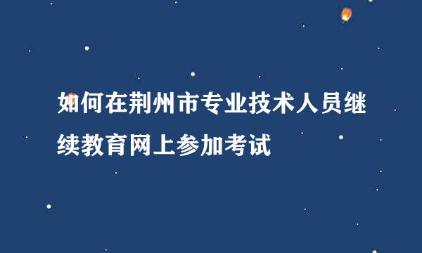 如何在荆州市专业技术人员继续教育网上参加考试