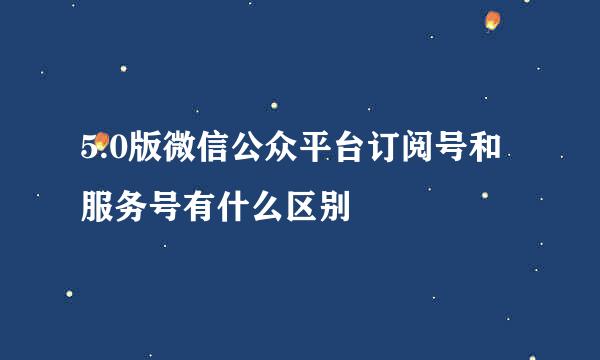 5.0版微信公众平台订阅号和服务号有什么区别