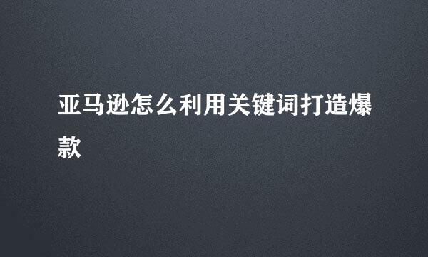 亚马逊怎么利用关键词打造爆款