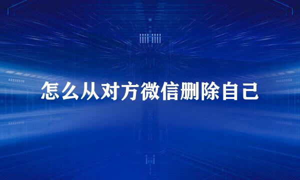 怎么从对方微信删除自己