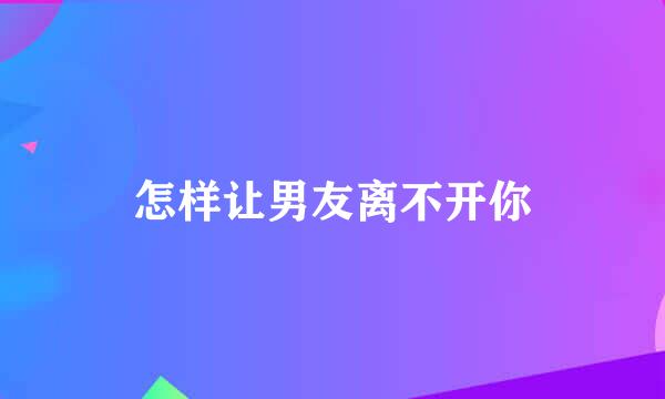 怎样让男友离不开你