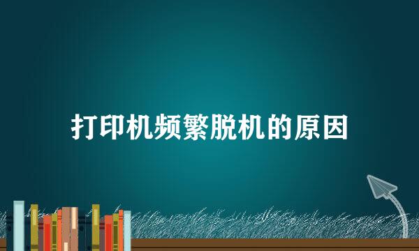 打印机频繁脱机的原因