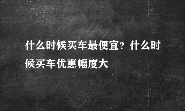什么时候买车最便宜？什么时候买车优惠幅度大