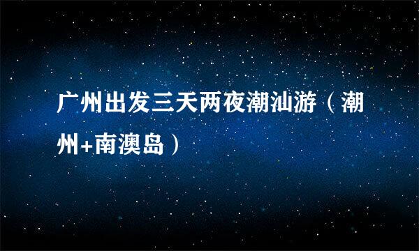 广州出发三天两夜潮汕游（潮州+南澳岛）