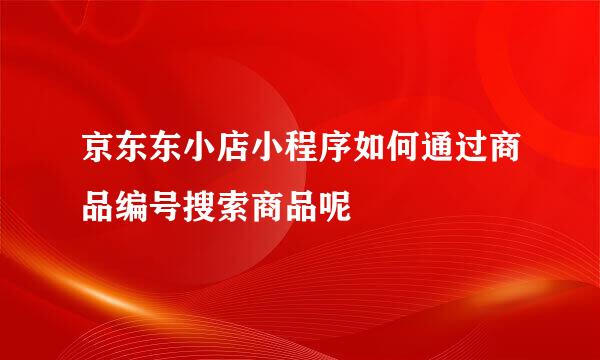 京东东小店小程序如何通过商品编号搜索商品呢