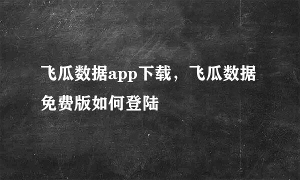 飞瓜数据app下载，飞瓜数据免费版如何登陆