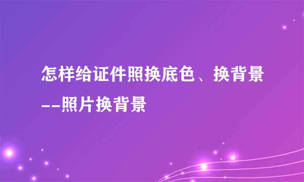 怎样给证件照换底色、换背景--照片换背景