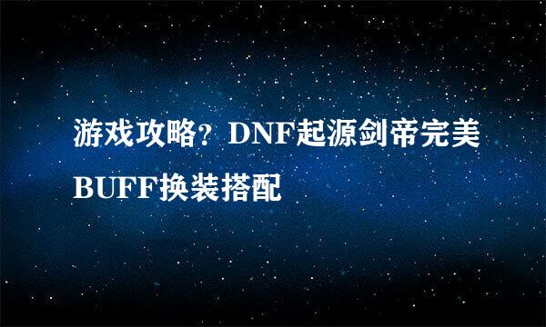 游戏攻略？DNF起源剑帝完美BUFF换装搭配