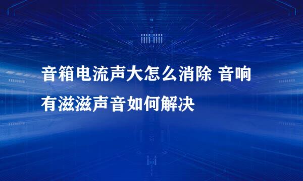 音箱电流声大怎么消除 音响有滋滋声音如何解决