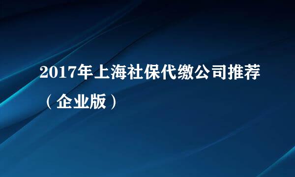 2017年上海社保代缴公司推荐（企业版）