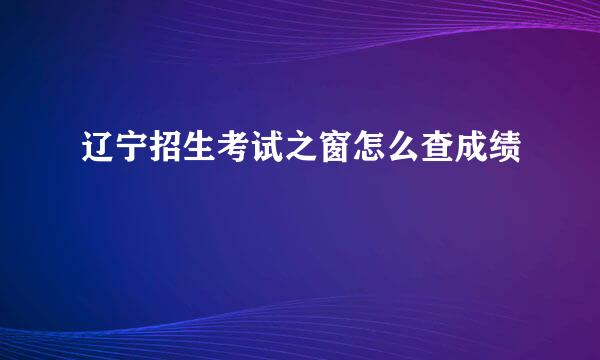 辽宁招生考试之窗怎么查成绩