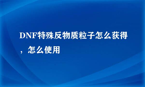 DNF特殊反物质粒子怎么获得，怎么使用