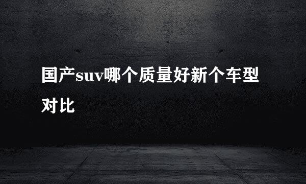 国产suv哪个质量好新个车型对比
