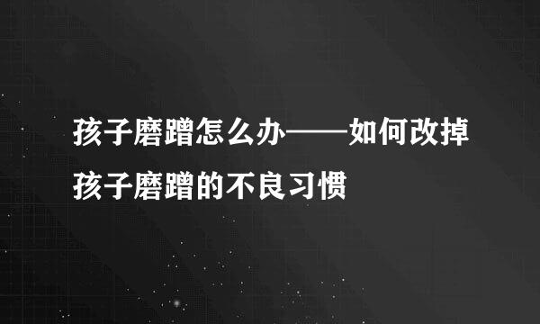 孩子磨蹭怎么办——如何改掉孩子磨蹭的不良习惯
