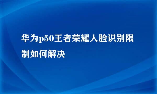 华为p50王者荣耀人脸识别限制如何解决