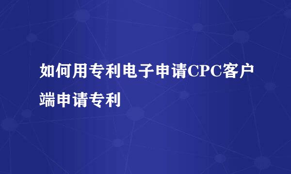 如何用专利电子申请CPC客户端申请专利