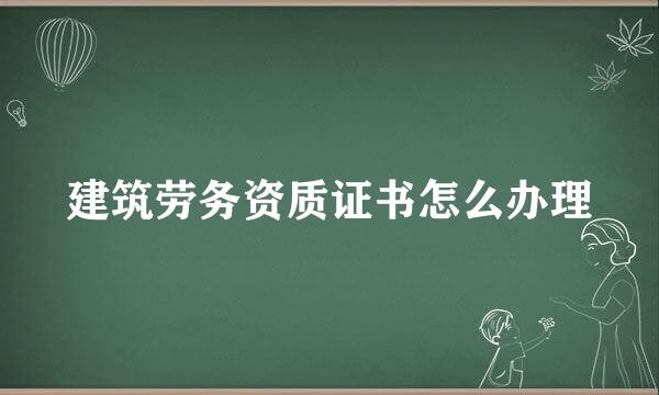 建筑劳务资质证书怎么办理