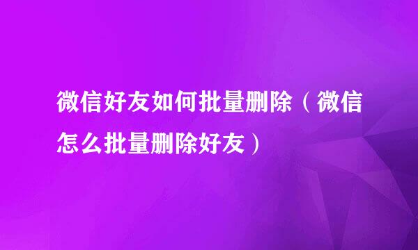 微信好友如何批量删除（微信怎么批量删除好友）