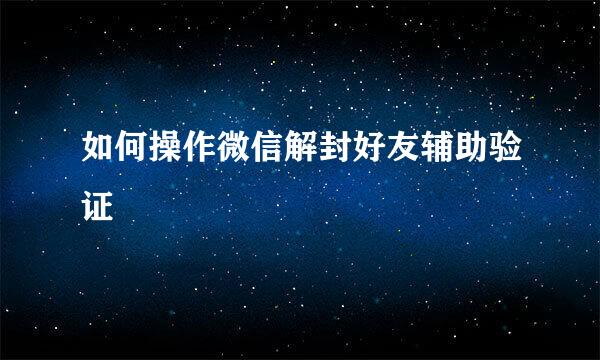 如何操作微信解封好友辅助验证