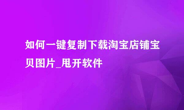 如何一键复制下载淘宝店铺宝贝图片_甩开软件