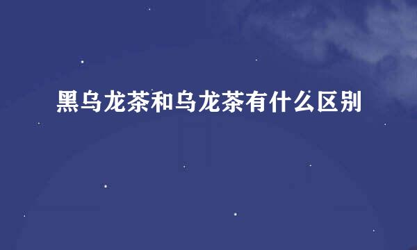 黑乌龙茶和乌龙茶有什么区别