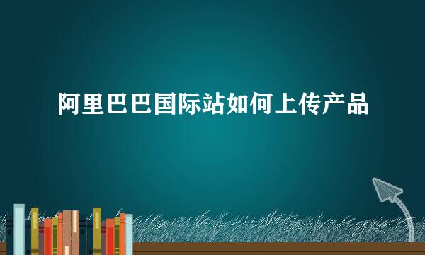 阿里巴巴国际站如何上传产品