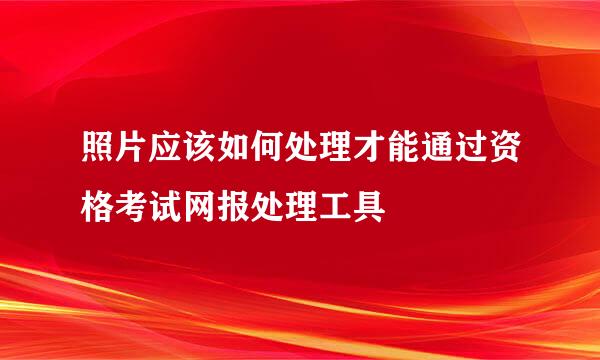 照片应该如何处理才能通过资格考试网报处理工具