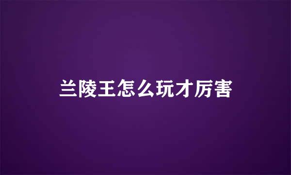 兰陵王怎么玩才厉害