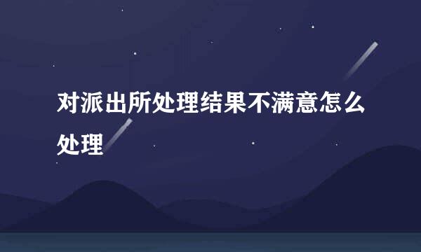 对派出所处理结果不满意怎么处理