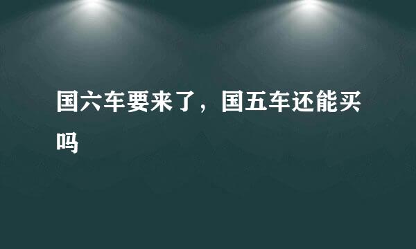 国六车要来了，国五车还能买吗