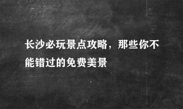 长沙必玩景点攻略，那些你不能错过的免费美景