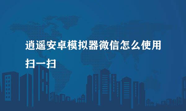 逍遥安卓模拟器微信怎么使用扫一扫