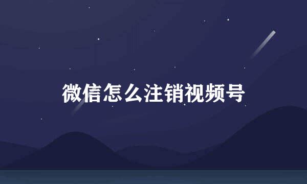 微信怎么注销视频号