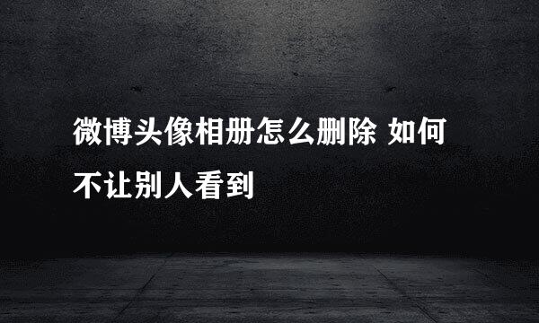 微博头像相册怎么删除 如何不让别人看到