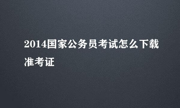 2014国家公务员考试怎么下载准考证