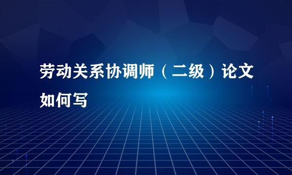 劳动关系协调师（二级）论文如何写