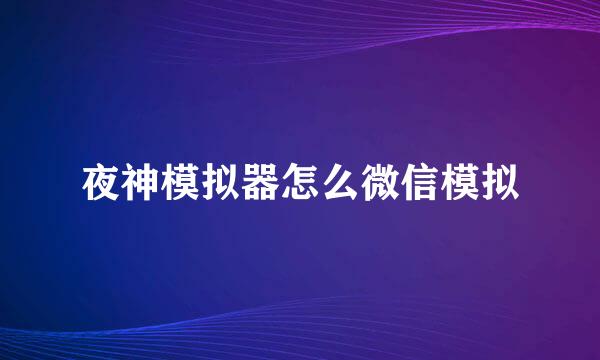 夜神模拟器怎么微信模拟