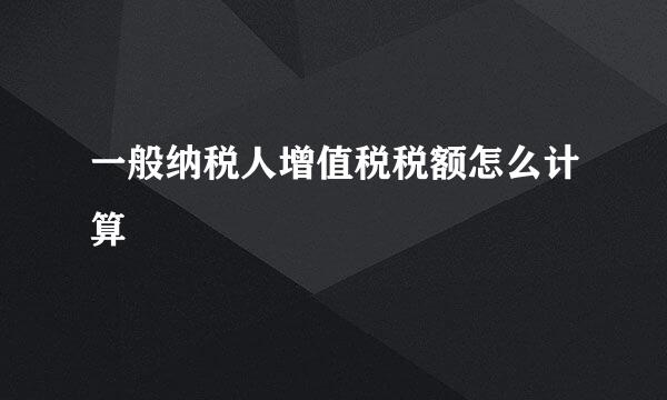 一般纳税人增值税税额怎么计算