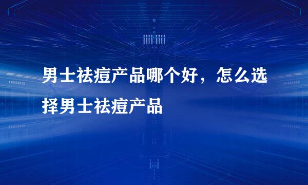 男士祛痘产品哪个好，怎么选择男士祛痘产品