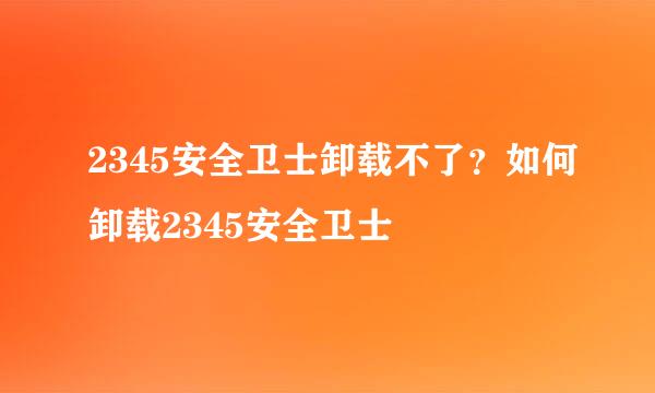 2345安全卫士卸载不了？如何卸载2345安全卫士