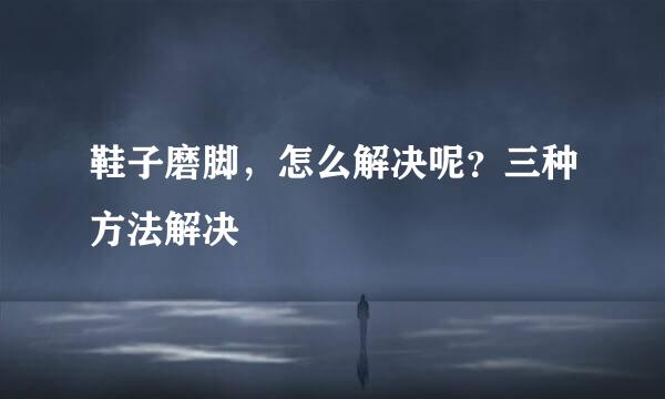 鞋子磨脚，怎么解决呢？三种方法解决