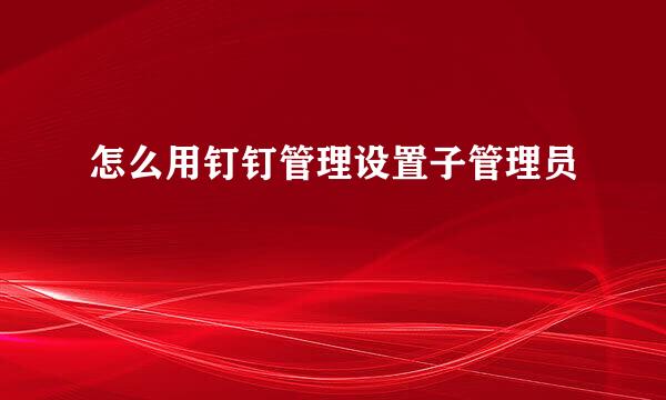 怎么用钉钉管理设置子管理员