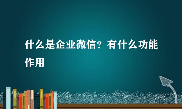 什么是企业微信？有什么功能作用