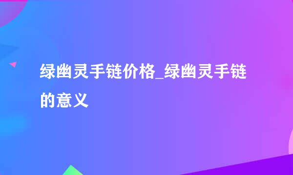 绿幽灵手链价格_绿幽灵手链的意义