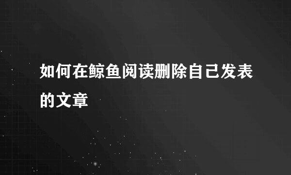 如何在鲸鱼阅读删除自己发表的文章