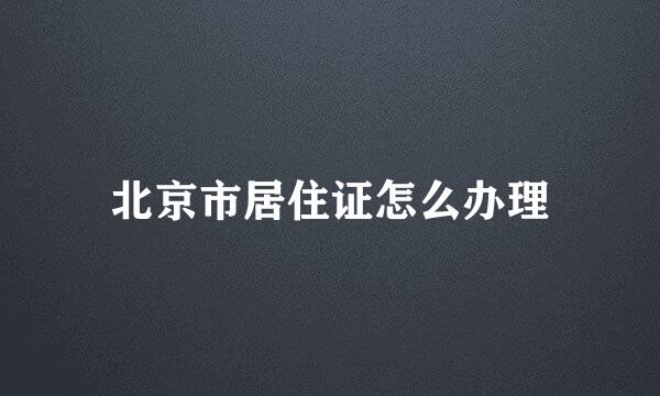 北京市居住证怎么办理